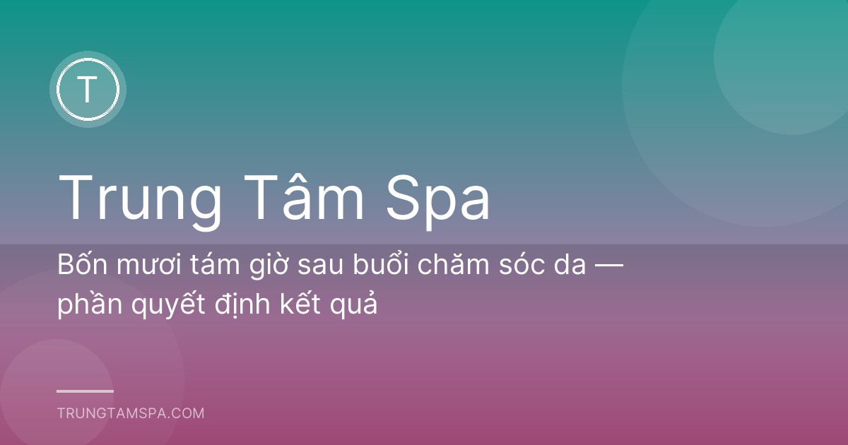 Bốn mươi tám giờ sau buổi chăm sóc da — phần quyết định kết quả