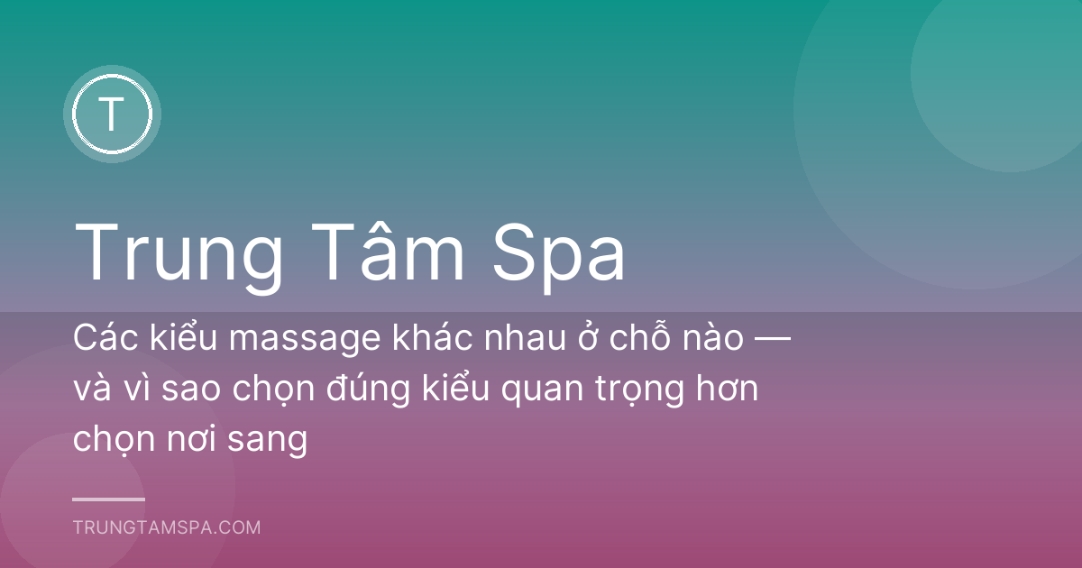 Các kiểu massage khác nhau ở chỗ nào — và vì sao chọn đúng kiểu quan trọng hơn chọn nơi sang